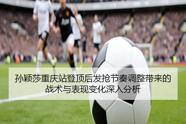 孙颖莎重庆站登顶后发抢节奏调整带来的战术与表现变化深入分析