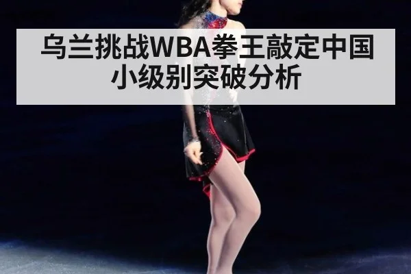 乌兰挑战WBA拳王敲定中国小级别突破分析
